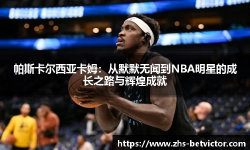 帕斯卡尔西亚卡姆：从默默无闻到NBA明星的成长之路与辉煌成就