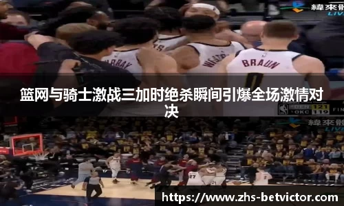 篮网与骑士激战三加时绝杀瞬间引爆全场激情对决