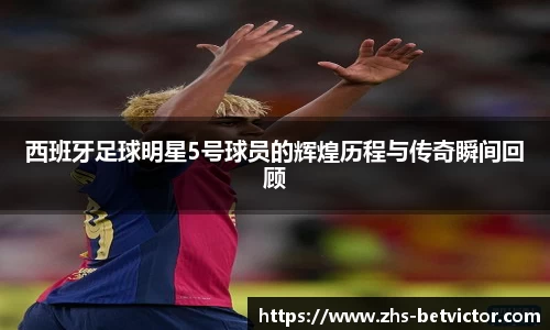 西班牙足球明星5号球员的辉煌历程与传奇瞬间回顾