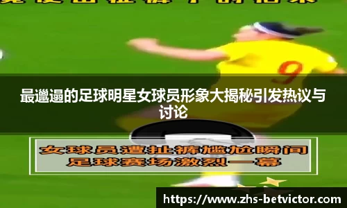最邋遢的足球明星女球员形象大揭秘引发热议与讨论